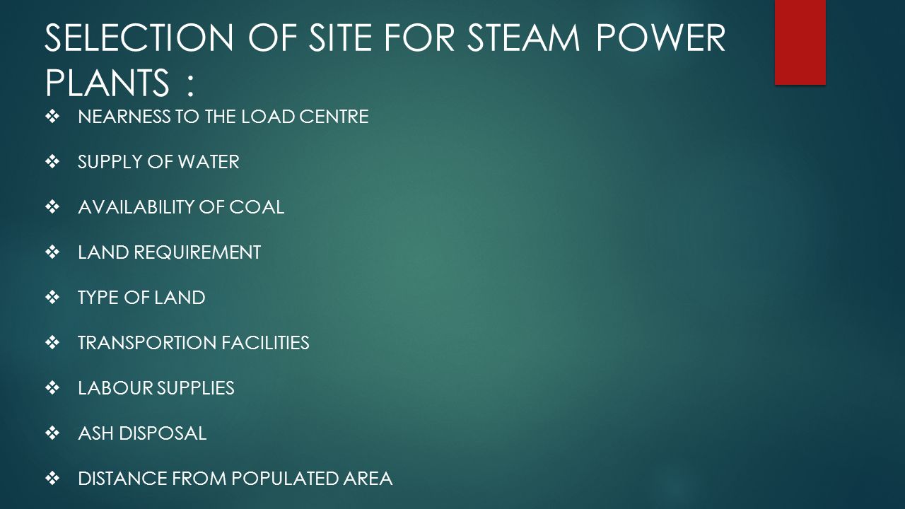 SELECTION OF SITE FOR STEAM POWER PLANTS :  NEARNESS TO THE LOAD CENTRE  SUPPLY OF WATER  AVAILABILITY OF COAL  LAND REQUIREMENT  TYPE OF LAND  TRANSPORTION FACILITIES  LABOUR SUPPLIES  ASH DISPOSAL  DISTANCE FROM POPULATED AREA