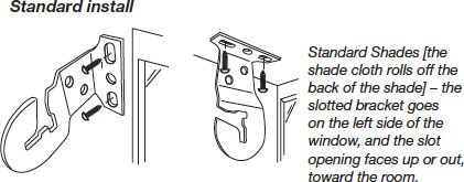 Bracket Location & Installation - Standard Install - Standard Shades [the shade cloth rolls off the back of the shade] - the slotted bracket goes on the left side of the window, and the slot opening faces up or out, toward the room.
